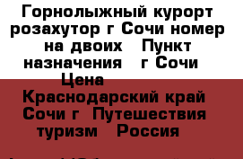 Горнолыжный курорт розахутор г.Сочи номер на двоих › Пункт назначения ­ г.Сочи › Цена ­ 10 000 - Краснодарский край, Сочи г. Путешествия, туризм » Россия   